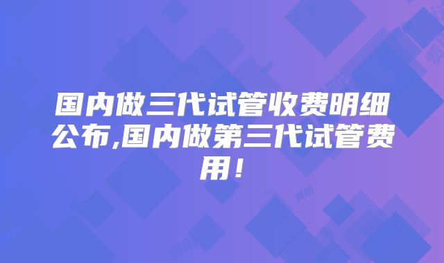 国内做三代试管收费明细公布,国内做第三代试管费用!