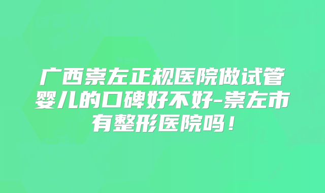 广西崇左正规医院做试管婴儿的口碑好不好-崇左市有整形医院吗!