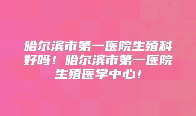 哈尔滨市第一医院生殖科好吗！哈尔滨市第一医院生殖医学中心！