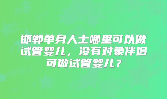 邯郸单身人士哪里可以做试管婴儿,没有对象伴侣可做试管婴儿?
