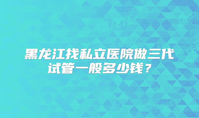 黑龙江找私立医院做三代试管一般多少钱?