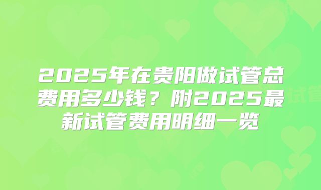 2025年在贵阳做试管总费用多少钱？附2025最新试管费用明细一览