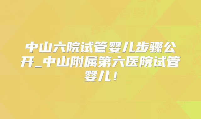 中山六院试管婴儿步骤公开_中山附属第六医院试管婴儿！