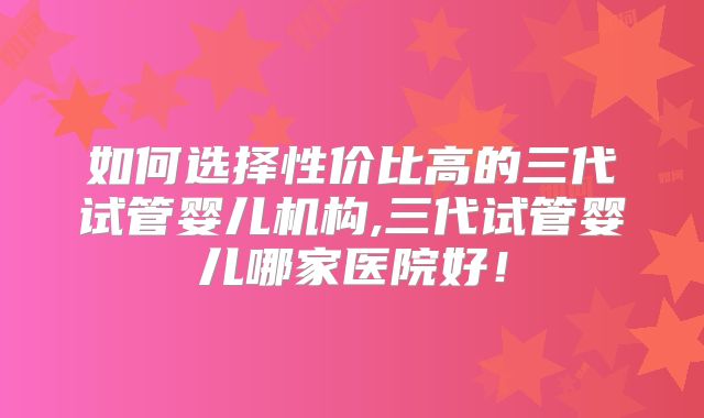如何选择性价比高的三代试管婴儿机构,三代试管婴儿哪家医院好!