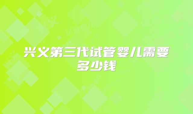 兴义第三代试管婴儿需要多少钱