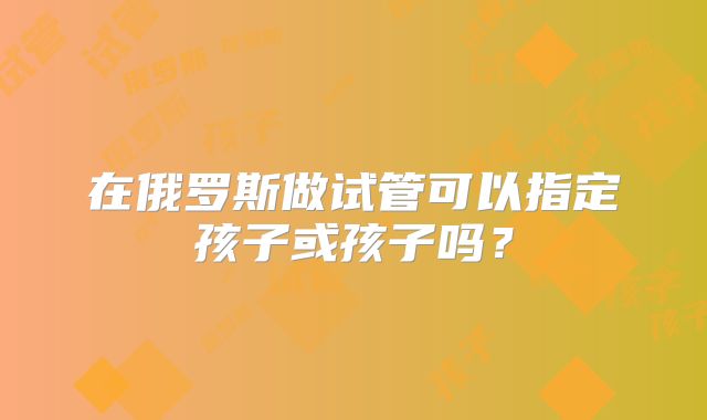 在俄罗斯做试管可以指定孩子或孩子吗?