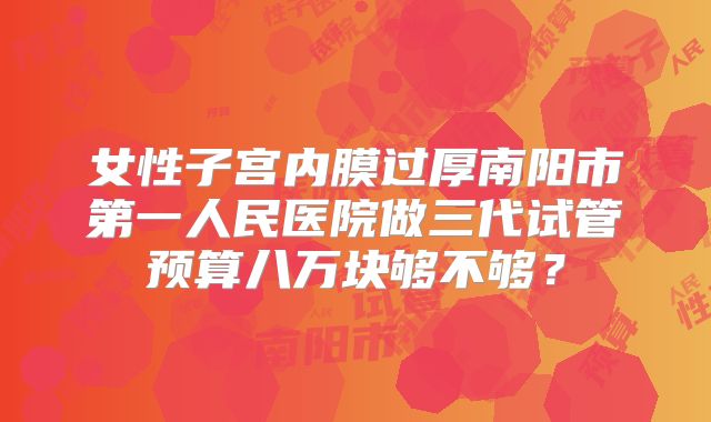 女性子宫内膜过厚南阳市第一人民医院做三代试管预算八万块够不够?
