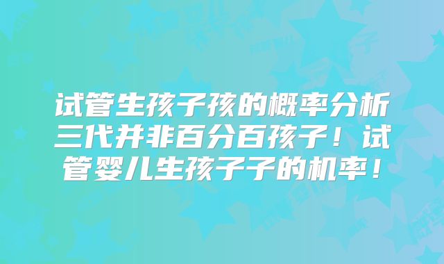 试管生孩子孩的概率分析三代并非百分百孩子！试管婴儿生孩子子的机率！