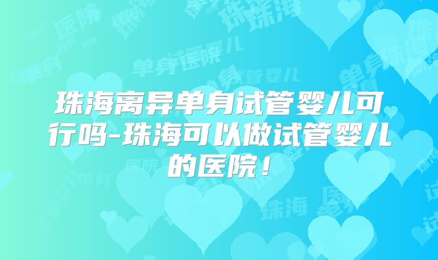 珠海离异单身试管婴儿可行吗-珠海可以做试管婴儿的医院！