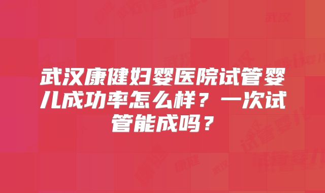 武汉康健妇婴医院试管婴儿成功率怎么样?一次试管能成吗?