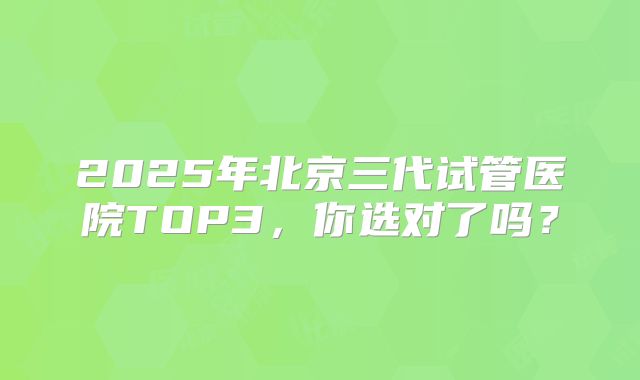 2025年北京三代试管医院TOP3,你选对了吗?