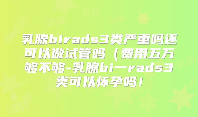 乳腺birads3类严重吗还可以做试管吗(费用五万够不够-乳腺bi一rads3类可以怀孕吗!