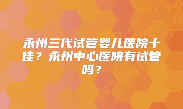 永州三代试管婴儿医院十佳?永州中心医院有试管吗?