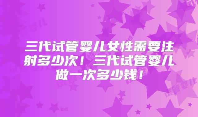 三代试管婴儿女性需要注射多少次！三代试管婴儿做一次多少钱！