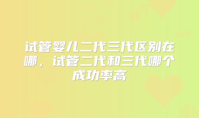 试管婴儿二代三代区别在哪，试管二代和三代哪个成功率高