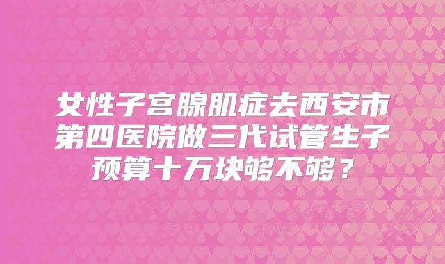 女性子宫腺肌症去西安市第四医院做三代试管生子预算十万块够不够?
