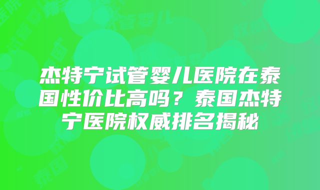 杰特宁试管婴儿医院在泰国性价比高吗？泰国杰特宁医院权威排名揭秘