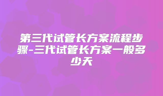 第三代试管长方案流程步骤-三代试管长方案一般多少天