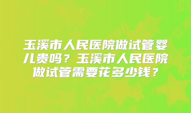 玉溪市人民医院做试管婴儿贵吗？玉溪市人民医院做试管需要花多少钱？
