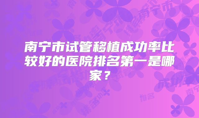 南宁市试管移植成功率比较好的医院排名第一是哪家?