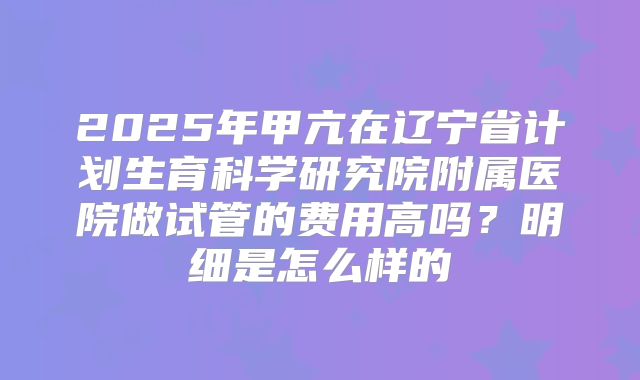 2025年甲亢在辽宁省计划生育科学研究院附属医院做试管的费用高吗？明细是怎么样的