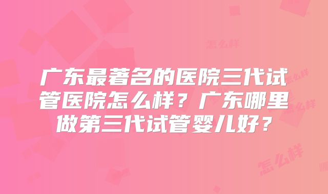 广东最著名的医院三代试管医院怎么样？广东哪里做第三代试管婴儿好？