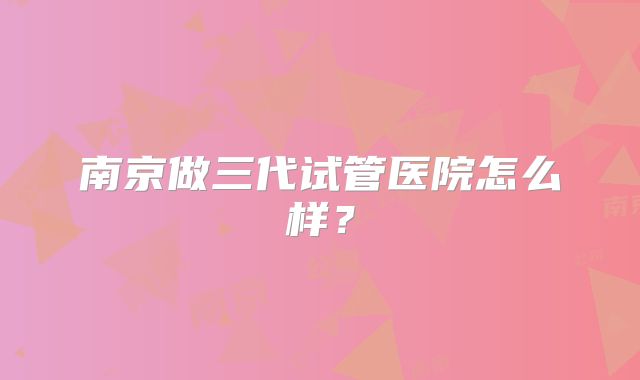 南京做三代试管医院怎么样?