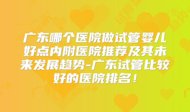 广东哪个医院做试管婴儿好点内附医院推荐及其未来发展趋势-广东试管比较好的医院排名!