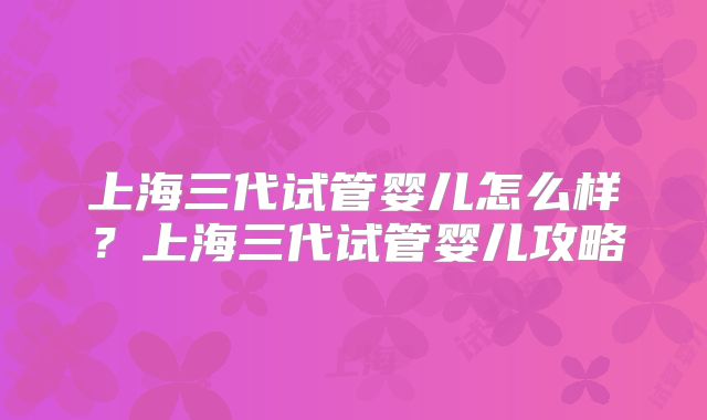 上海三代试管婴儿怎么样?上海三代试管婴儿攻略
