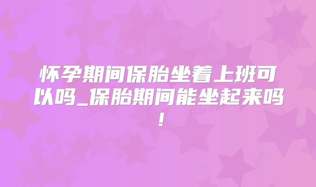 怀孕期间保胎坐着上班可以吗_保胎期间能坐起来吗!