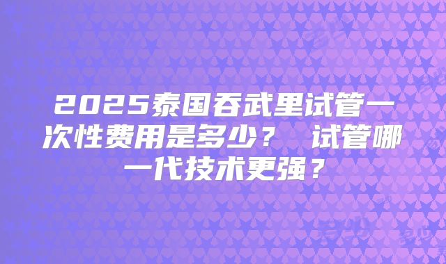 2025泰国吞武里试管一次性费用是多少？ 试管哪一代技术更强？