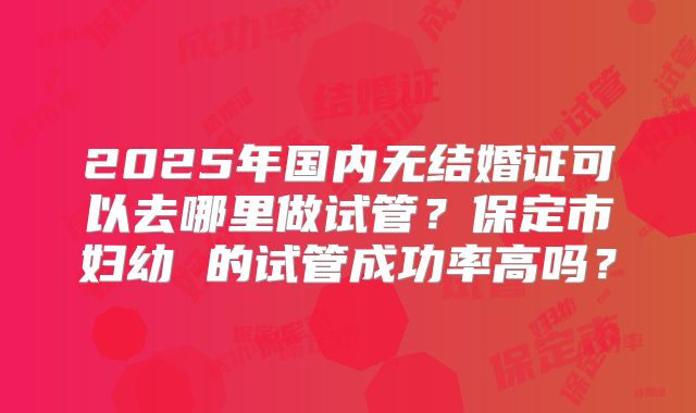2025年国内无结婚证可以去哪里做试管?保定市妇幼 的试管成功率高吗?