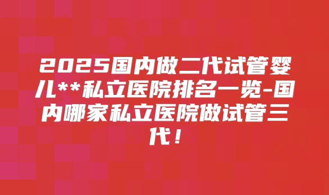 2025国内做二代试管婴儿**私立医院排名一览-国内哪家私立医院做试管三代!