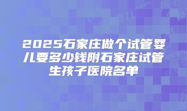 2025石家庄做个试管婴儿要多少钱附石家庄试管生孩子医院名单