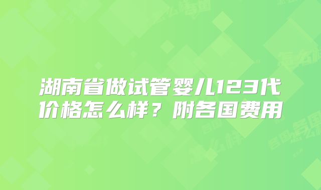 湖南省做试管婴儿123代价格怎么样？附各国费用