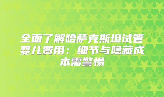 全面了解哈萨克斯坦试管婴儿费用:细节与隐藏成本需警惕