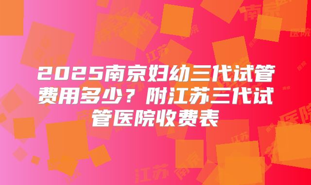 2025南京妇幼三代试管费用多少？附江苏三代试管医院收费表