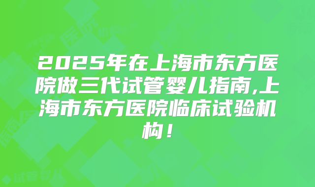 2025年在上海市东方医院做三代试管婴儿指南,上海市东方医院临床试验机构！