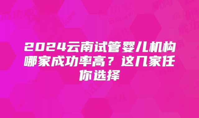 2024云南试管婴儿机构哪家成功率高？这几家任你选择