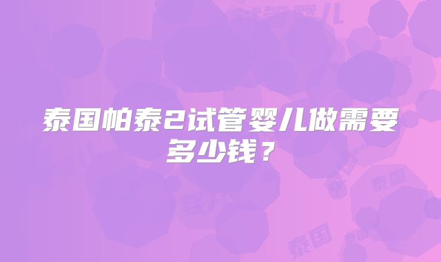 泰国帕泰2试管婴儿做需要多少钱？