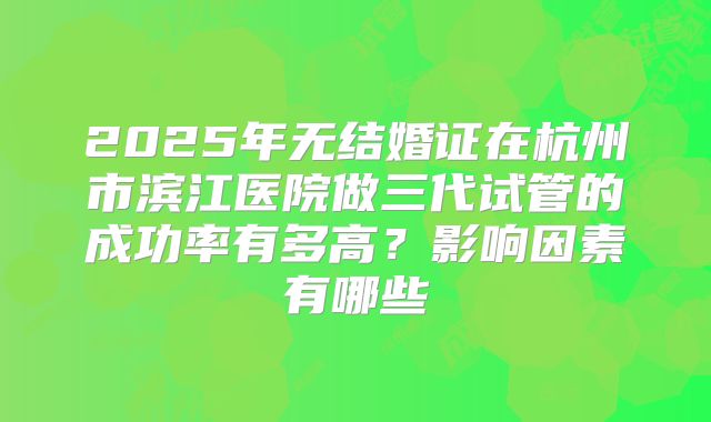 2025年无结婚证在杭州市滨江医院做三代试管的成功率有多高？影响因素有哪些