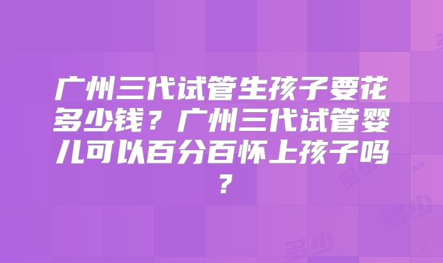 广州三代试管生孩子要花多少钱？广州三代试管婴儿可以百分百怀上孩子吗？