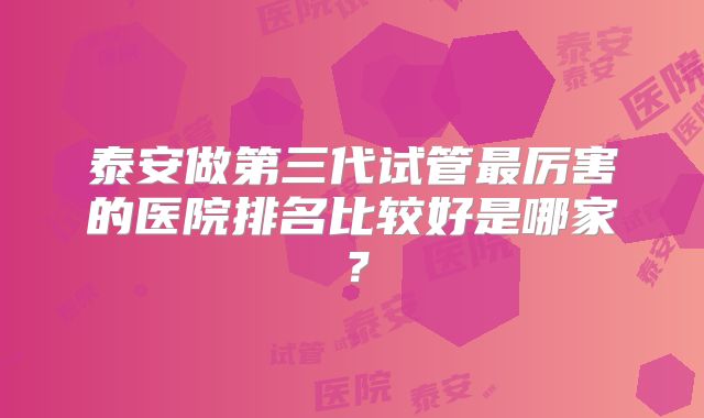 泰安做第三代试管最厉害的医院排名比较好是哪家？