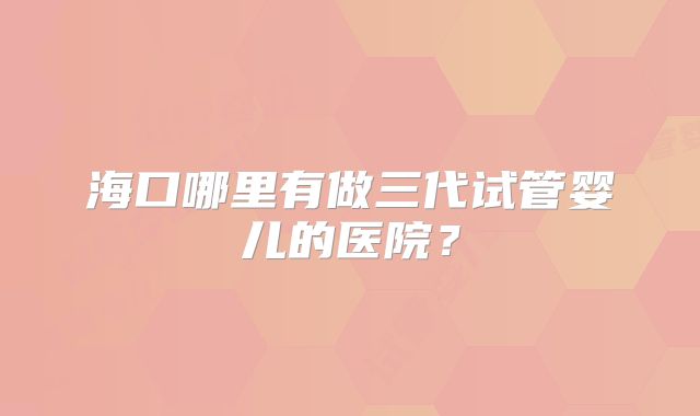 海口哪里有做三代试管婴儿的医院？