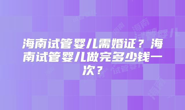 海南试管婴儿需婚证？海南试管婴儿做完多少钱一次？