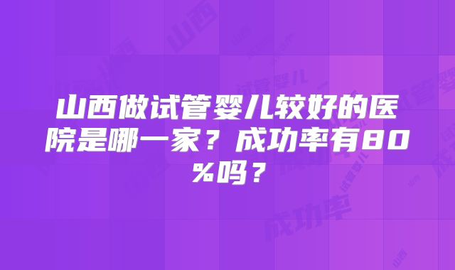 山西做试管婴儿较好的医院是哪一家?成功率有80%吗?
