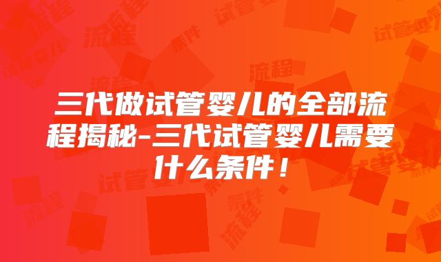 三代做试管婴儿的全部流程揭秘-三代试管婴儿需要什么条件！