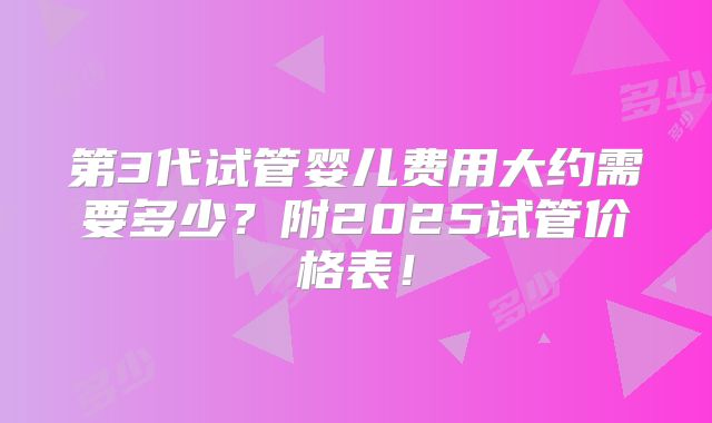 第3代试管婴儿费用大约需要多少？附2025试管价格表！