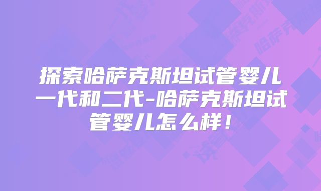 探索哈萨克斯坦试管婴儿一代和二代-哈萨克斯坦试管婴儿怎么样!