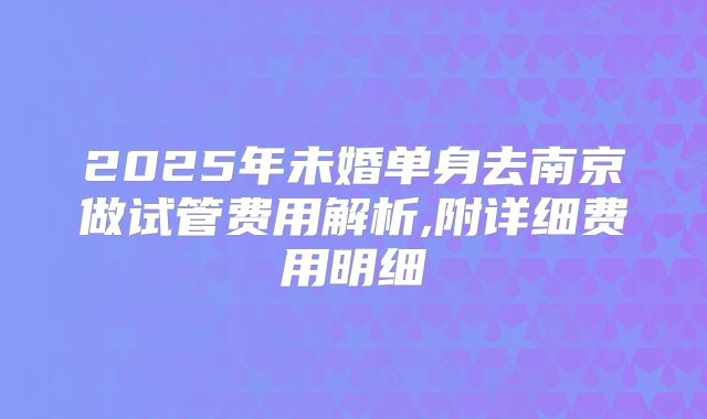 2025年未婚单身去南京做试管费用解析,附详细费用明细